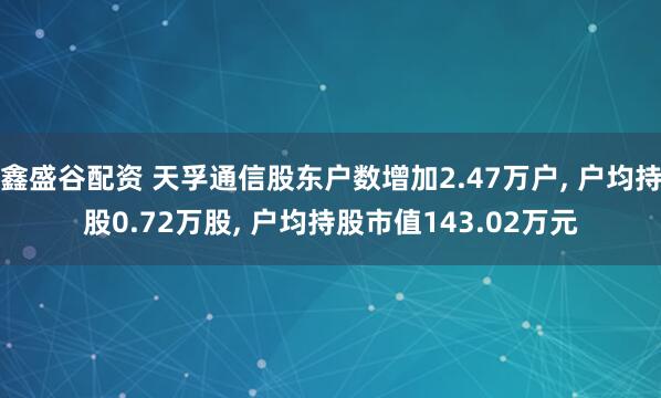 鑫盛谷配资 天孚通信股东户数增加2.47万户, 户均持股0.72万股, 户均持股市值143.02万元