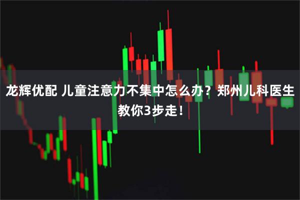 龙辉优配 儿童注意力不集中怎么办?郑州儿科医生教你3步走!