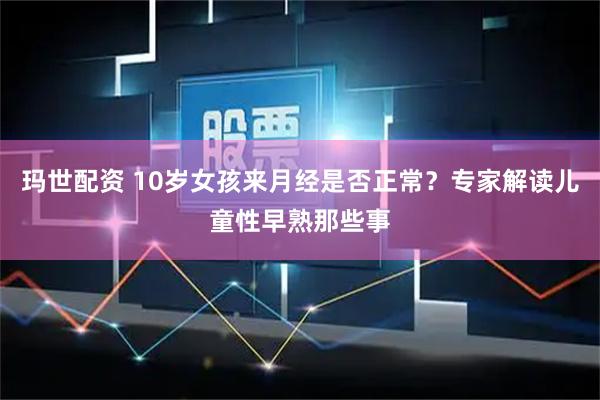 玛世配资 10岁女孩来月经是否正常？专家解读儿童性早熟那些事
