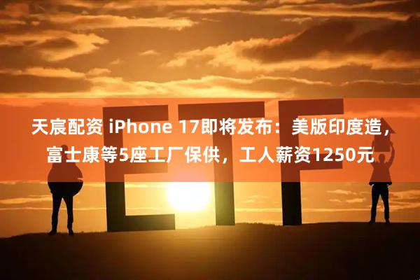 天宸配资 iPhone 17即将发布：美版印度造，富士康等5座工厂保供，工人薪资1250元
