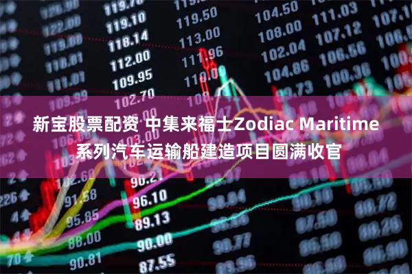 新宝股票配资 中集来福士Zodiac Maritime 系列汽车运输船建造项目圆满收官