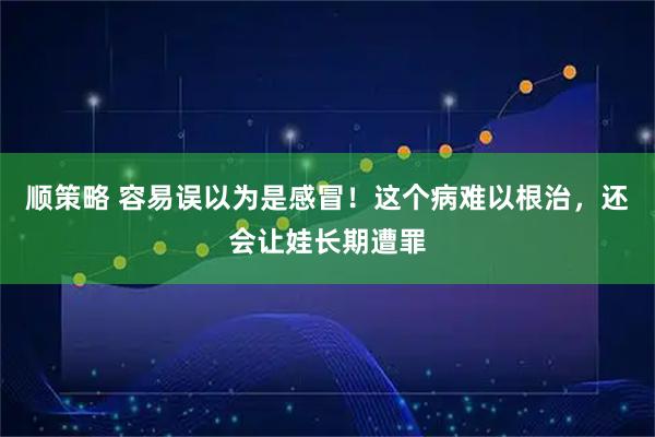 顺策略 容易误以为是感冒！这个病难以根治，还会让娃长期遭罪
