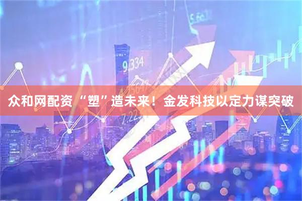 众和网配资 “塑”造未来！金发科技以定力谋突破