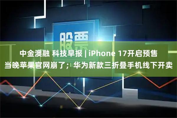 中金澳融 科技早报 | iPhone 17开启预售当晚苹果官网崩了；华为新款三折叠手机线下开卖