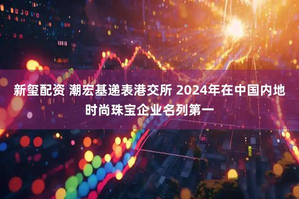 新玺配资 潮宏基递表港交所 2024年在中国内地时尚珠宝企业名列第一