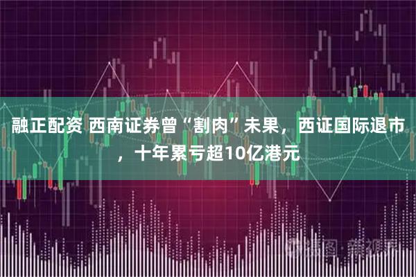 融正配资 西南证券曾“割肉”未果，西证国际退市，十年累亏超10亿港元
