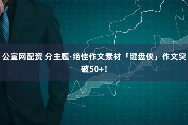 公宣网配资 分主题·绝佳作文素材「键盘侠」作文突破50+！