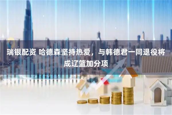 瑞银配资 哈德森坚持热爱，与韩德君一同退役将成辽篮加分项