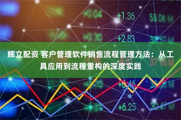 辉立配资 客户管理软件销售流程管理方法:从工具应用到流程重构的深度实践