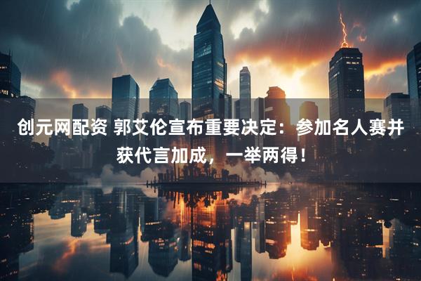 创元网配资 郭艾伦宣布重要决定：参加名人赛并获代言加成，一举两得！