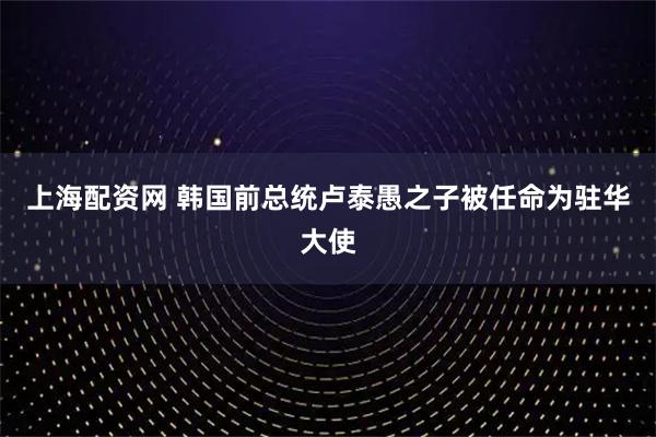 上海配资网 韩国前总统卢泰愚之子被任命为驻华大使