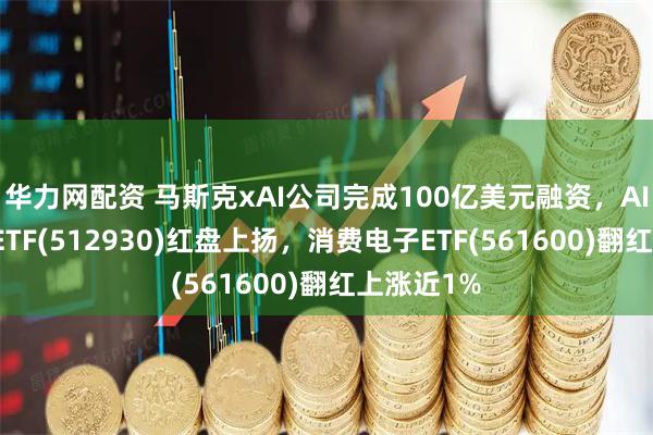 华力网配资 马斯克xAI公司完成100亿美元融资，AI人工智能ETF(512930)红盘上扬，消费电子ETF(561600)翻红上涨近1%