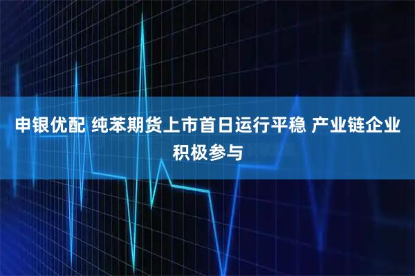 申银优配 纯苯期货上市首日运行平稳 产业链企业积极参与