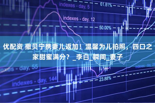 优配资 撒贝宁携妻儿返加！温馨为儿拍照，四口之家甜蜜满分？_李白_瞬间_妻子