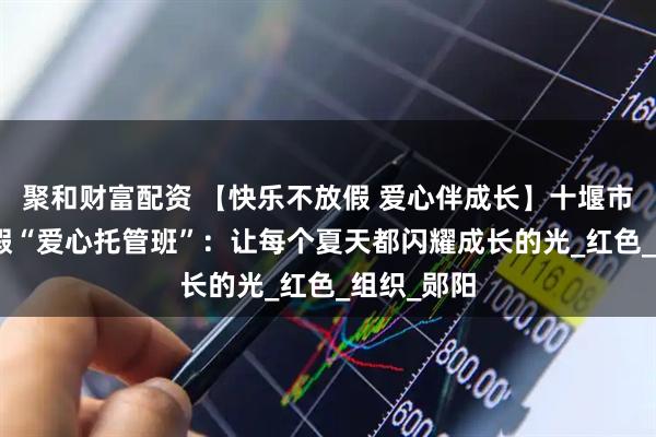 聚和财富配资 【快乐不放假 爱心伴成长】十堰市230个暑假“爱心托管班”：让每个夏天都闪耀成长的光_红色_组织_郧阳