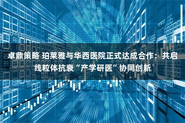 卓鼎策略 珀莱雅与华西医院正式达成合作:共启线粒体抗衰“产学研医”协同创新