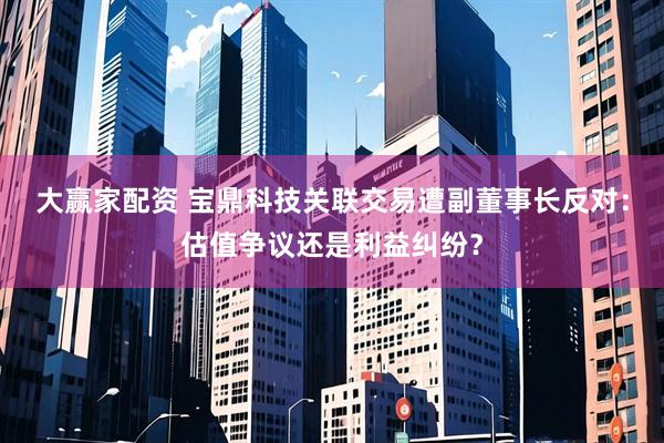 大赢家配资 宝鼎科技关联交易遭副董事长反对：估值争议还是利益纠纷？